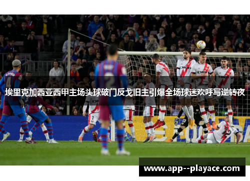 埃里克加西亚西甲主场头球破门反戈旧主引爆全场球迷欢呼写逆转夜